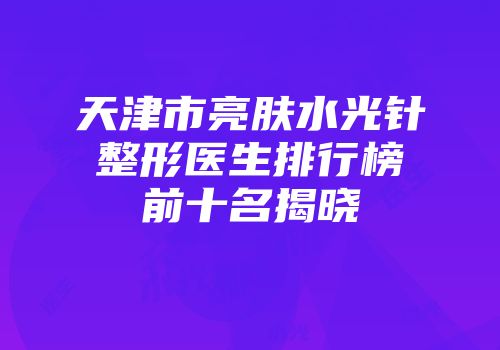 天津市亮肤水光针整形医生排行榜前十名揭晓