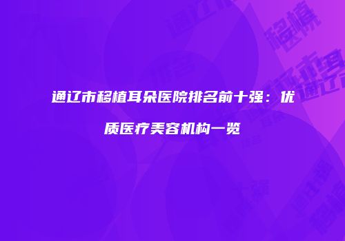 通辽市移植耳朵医院排名前十强：优质医疗美容机构一览