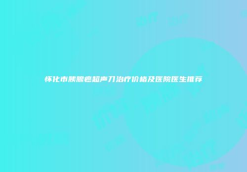 怀化市胰腺癌超声刀治疗价格及医院医生推荐