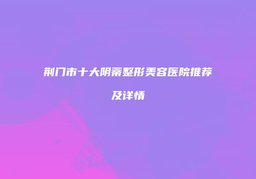 荆门市十大阴蒂整形美容医院推荐及详情