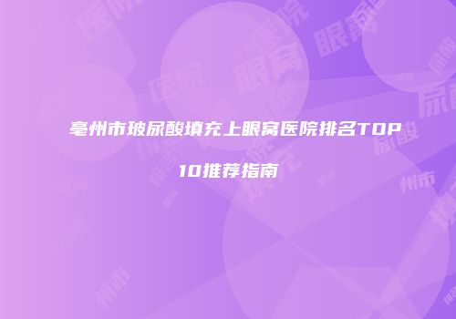 亳州市玻尿酸填充上眼窝医院排名TOP10推荐指南