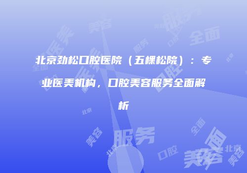 北京劲松口腔医院（五棵松院）：专业医美机构，口腔美容服务全面解析