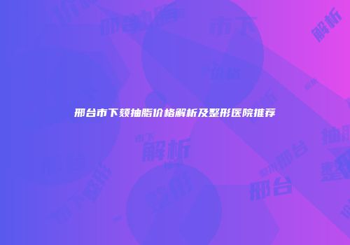 邢台市下颏抽脂价格解析及整形医院推荐