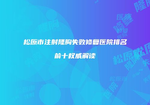 松原市注射隆胸失败修复医院排名前十权威解读