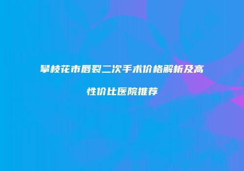 攀枝花市唇裂二次手术价格解析及高性价比医院推荐