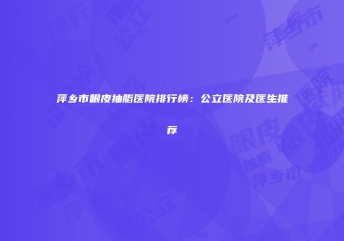 萍乡市眼皮抽脂医院排行榜：公立医院及医生推荐