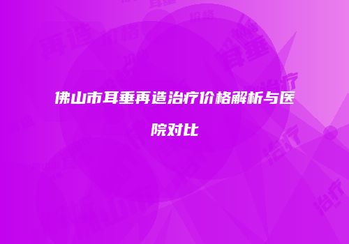 佛山市耳垂再造治疗价格解析与医院对比