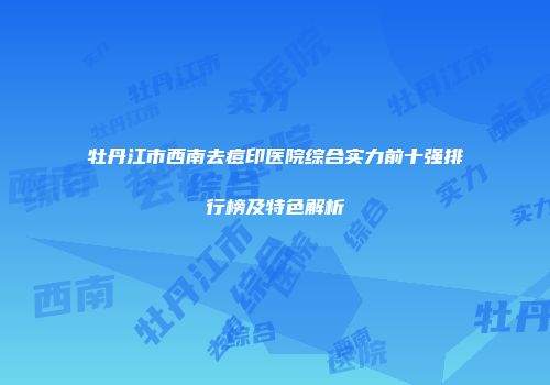 牡丹江市西南去痘印医院综合实力前十强排行榜及特色解析