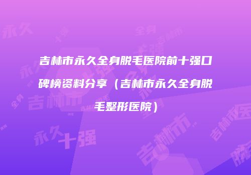 吉林市永久全身脱毛医院前十强口碑榜资料分享（吉林市永久全身脱毛整形医院）