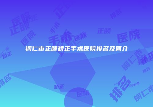 铜仁市正颌矫正手术医院排名及简介