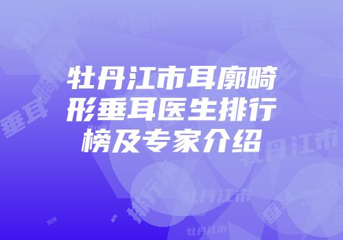 牡丹江市耳廓畸形垂耳医生排行榜及专家介绍