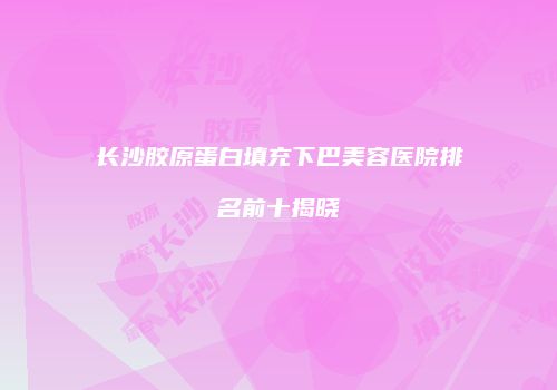长沙胶原蛋白填充下巴美容医院排名前十揭晓
