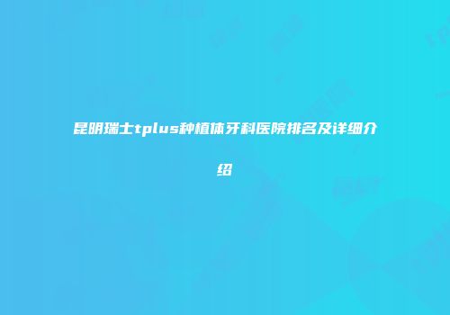 昆明瑞士tplus种植体牙科医院排名及详细介绍