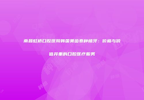 南昌虹桥口腔医院韩国奥齿泰种植牙：价格与价值并重的口腔医疗服务