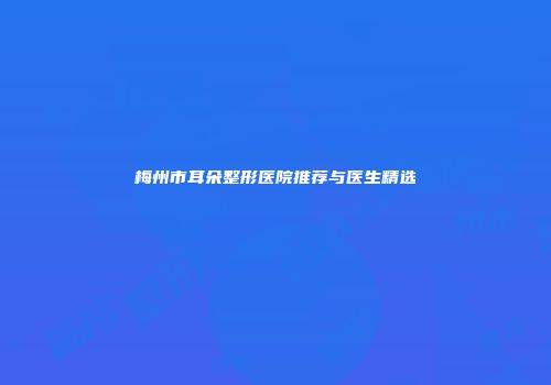 梅州市耳朵整形医院推荐与医生精选