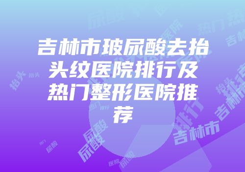 吉林市玻尿酸去抬头纹医院排行及热门整形医院推荐