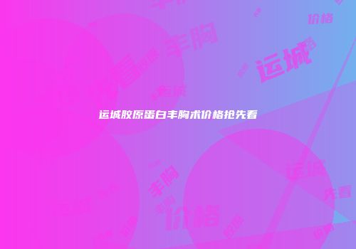 运城胶原蛋白丰胸术价格抢先看