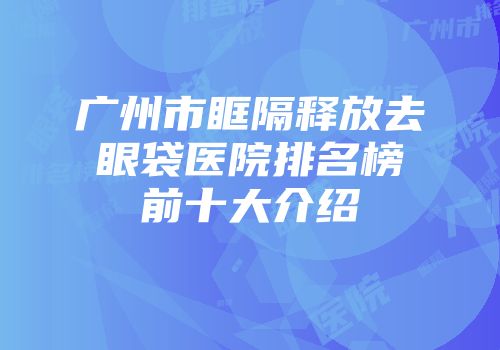 广州市眶隔释放去眼袋医院排名榜前十大介绍