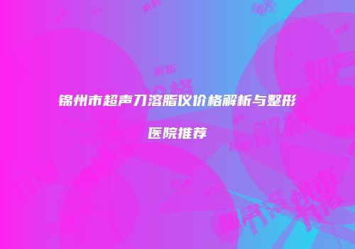 锦州市超声刀溶脂仪价格解析与整形医院推荐