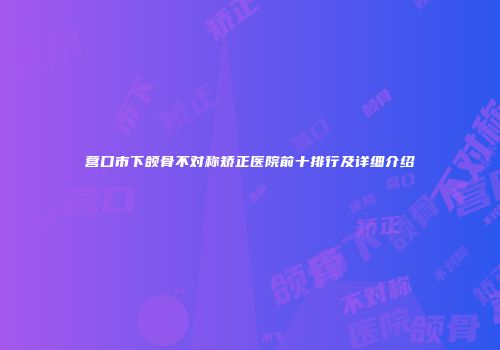 营口市下颌骨不对称矫正医院前十排行及详细介绍