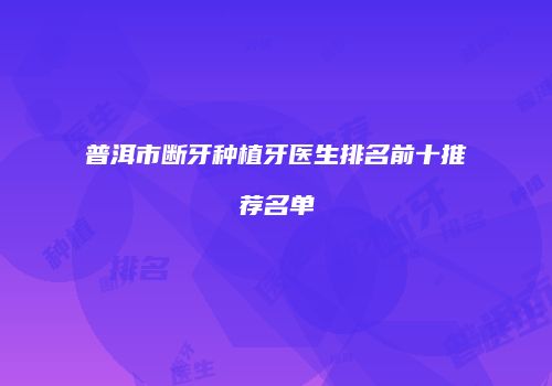 普洱市断牙种植牙医生排名前十推荐名单