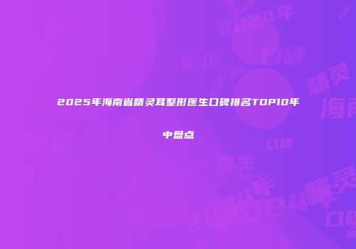 2025年海南省精灵耳整形医生口碑排名TOP10年中盘点