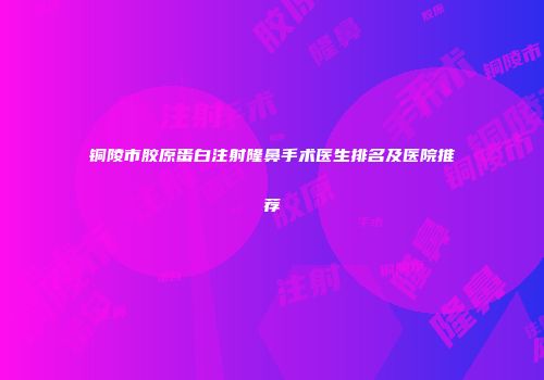 铜陵市胶原蛋白注射隆鼻手术医生排名及医院推荐