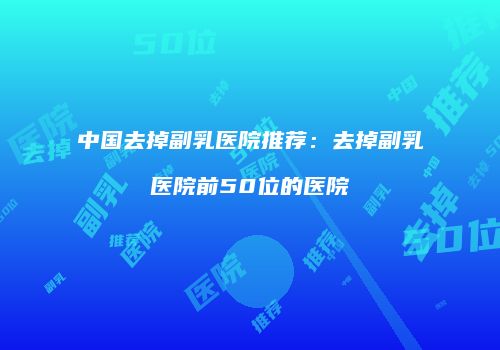 中国去掉副乳医院推荐：去掉副乳医院前50位的医院