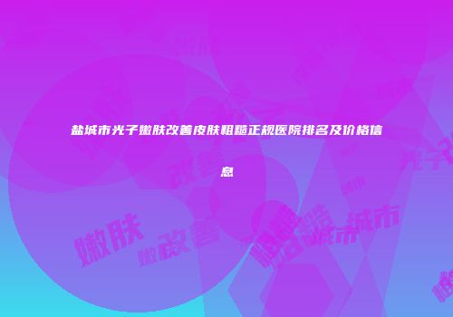 盐城市光子嫩肤改善皮肤粗糙正规医院排名及价格信息