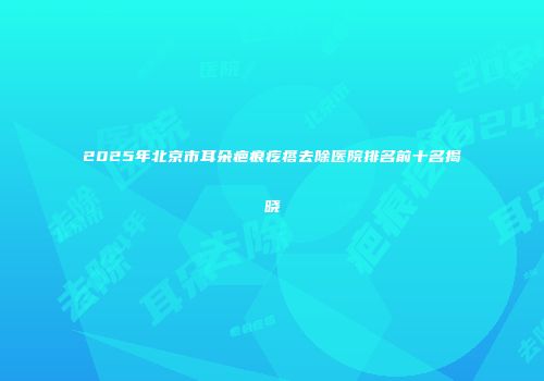 2025年北京市耳朵疤痕疙瘩去除医院排名前十名揭晓
