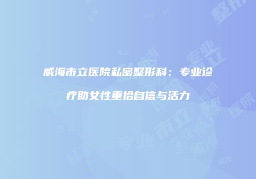 威海市立医院私密整形科：专业诊疗助女性重拾自信与活力