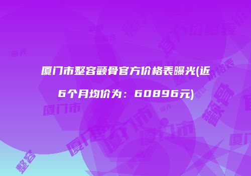 厦门市整容颧骨官方价格表曝光(近6个月均价为：60896元)