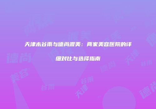 天津木谷雨与德尚渡美：两家美容医院的详细对比与选择指南