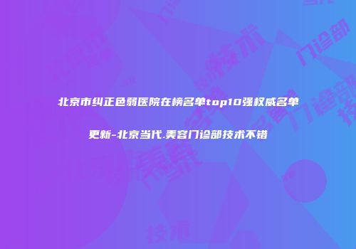 北京市纠正色弱医院在榜名单top10强权威名单更新-北京当代.美容门诊部技术不错