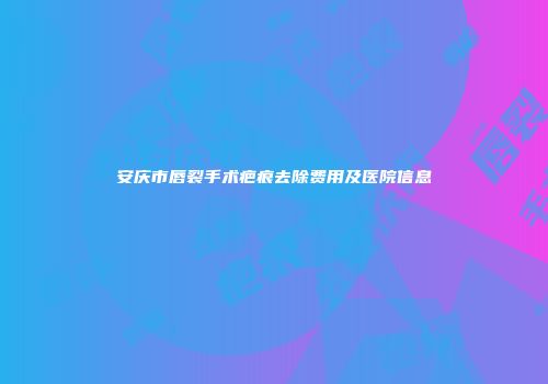 安庆市唇裂手术疤痕去除费用及医院信息