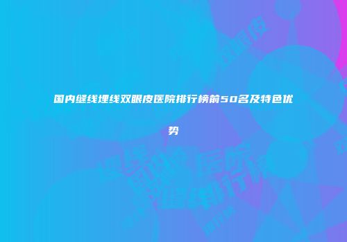 国内缝线埋线双眼皮医院排行榜前50名及特色优势