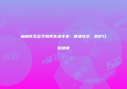 榆林市五位牙周再生术专家：精湛技艺，呵护口腔健康