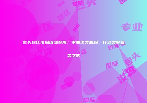 包头昆区汝森国际整形：专业医美机构，打造美丽蜕变之旅