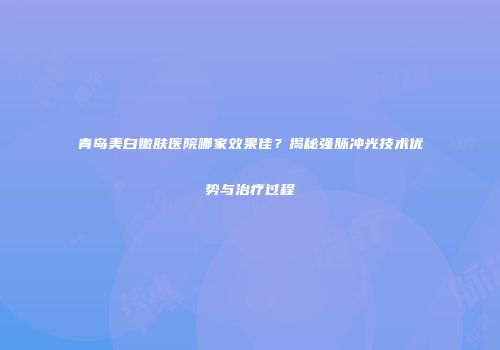 青岛美白嫩肤医院哪家效果佳？揭秘强脉冲光技术优势与治疗过程