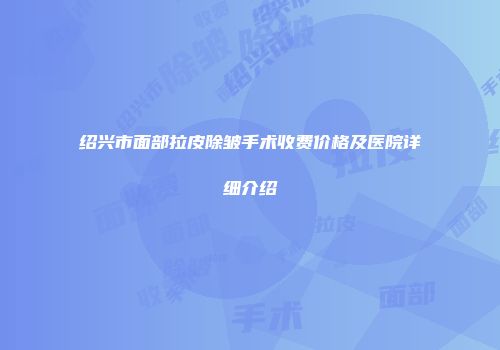 绍兴市面部拉皮除皱手术收费价格及医院详细介绍