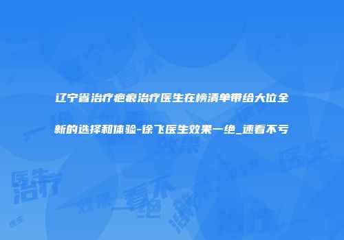 辽宁省治疗疤痕治疗医生在榜清单带给大位全新的选择和体验-徐飞医生效果一绝_速看不亏