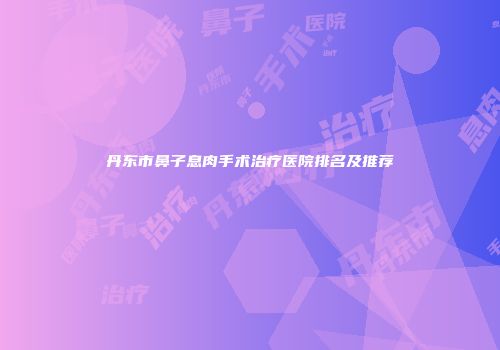 丹东市鼻子息肉手术治疗医院排名及推荐