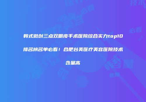 韩式微创三点双眼皮手术医院综合实力top10排名榜名单必看！合肥台美医疗美容医院技术含量高