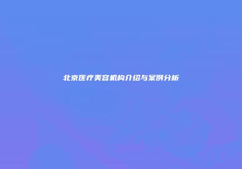 北京医疗美容机构介绍与案例分析