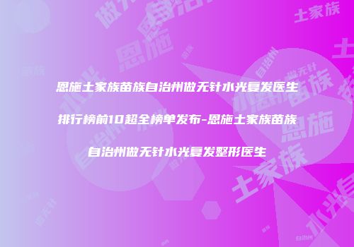 恩施土家族苗族自治州做无针水光复发医生排行榜前10超全榜单发布-恩施土家族苗族自治州做无针水光复发整形医生