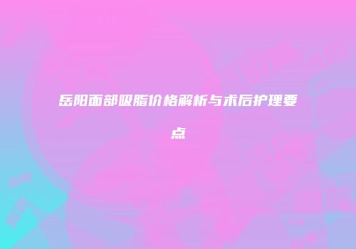 岳阳面部吸脂价格解析与术后护理要点