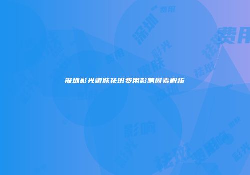 深圳彩光嫩肤祛斑费用影响因素解析
