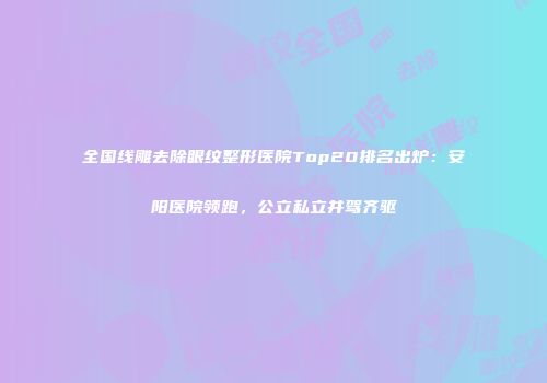 全国线雕去除眼纹整形医院Top20排名出炉：安阳医院领跑，公立私立并驾齐驱