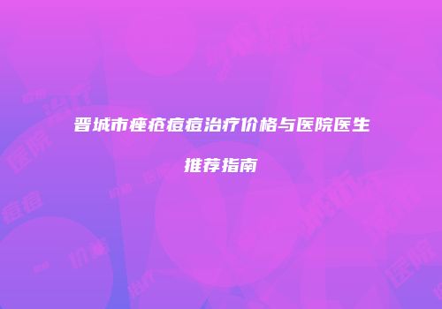晋城市痤疮痘痘治疗价格与医院医生推荐指南
