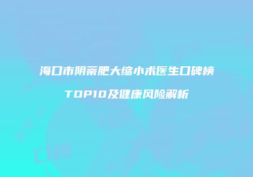 海口市阴蒂肥大缩小术医生口碑榜TOP10及健康风险解析